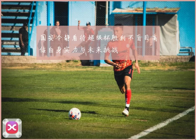 国安冷静看待超级杯胜利不盲目高估自身实力与未来挑战