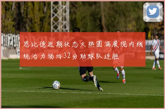 恩比德近期状态火热圆满展现内线统治力场均32分助球队连胜