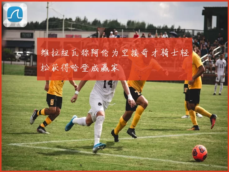 维拉纽瓦称阿伦为空接奇才骑士轻松获得哈登成赢家