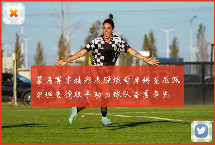 菜鸟赛季精彩表现埃奇库姆克尼佩尔理查德联手助力球队奋勇争先