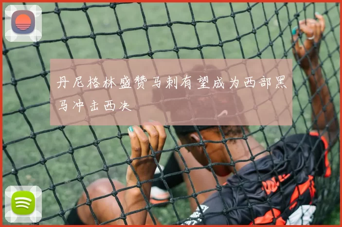 丹尼格林盛赞马刺有望成为西部黑马冲击西决