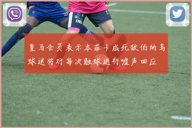 皇马会员表示本菲卡成死敌伯纳乌球迷将对每次触球进行嘘声回应