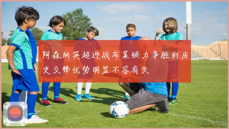 阿森纳英超迎战布莱顿力争胜利历史交锋优势明显不容有失