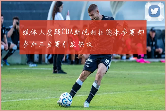媒体人质疑CBA新规利拉德未参赛却参加三分赛引发热议