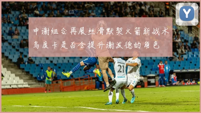 申谢组合再展丝滑默契火箭新战术乌度卡是否会提升谢泼德的角色