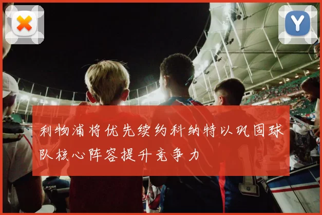 利物浦将优先续约科纳特以巩固球队核心阵容提升竞争力