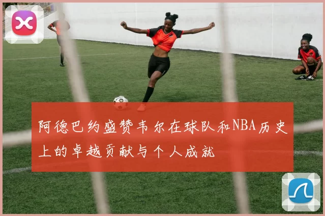 阿德巴约盛赞韦尔在球队和NBA历史上的卓越贡献与个人成就