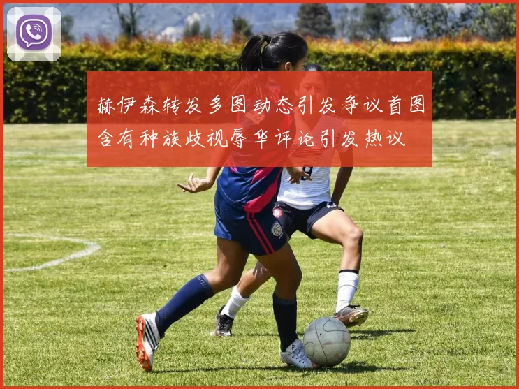 赫伊森转发多图动态引发争议首图含有种族歧视辱华评论引发热议