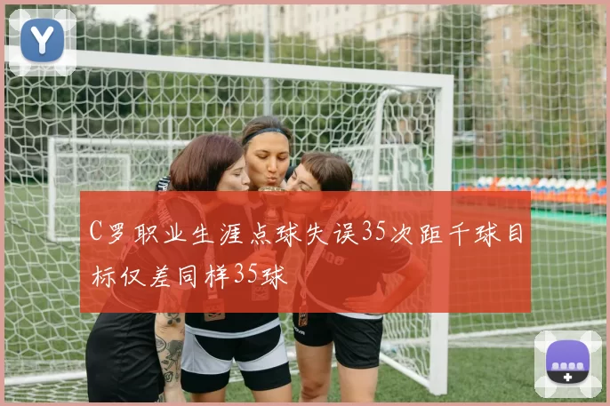 C罗职业生涯点球失误35次距千球目标仅差同样35球